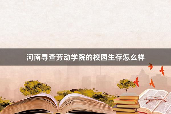 河南寻查劳动学院的校园生存怎么样